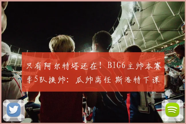 只有阿尔特塔还在！BIG6主帅本赛季5队换帅：瓜帅离任 斯洛特下课