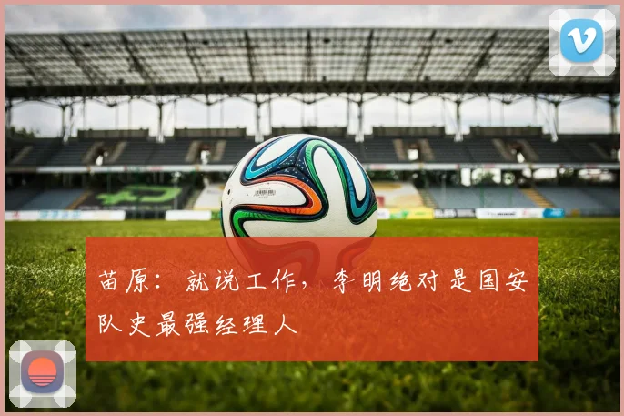 苗原：就说工作，李明绝对是国安队史最强经理人
