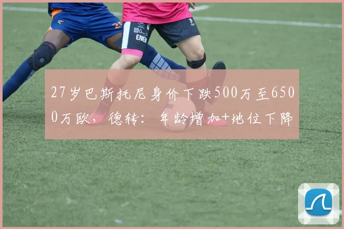 27岁巴斯托尼身价下跌500万至6500万欧，德转：年龄增加+地位下降