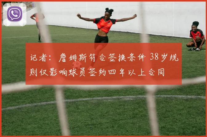 记者：詹姆斯符合签换条件 38岁规则仅影响球员签约四年以上合同