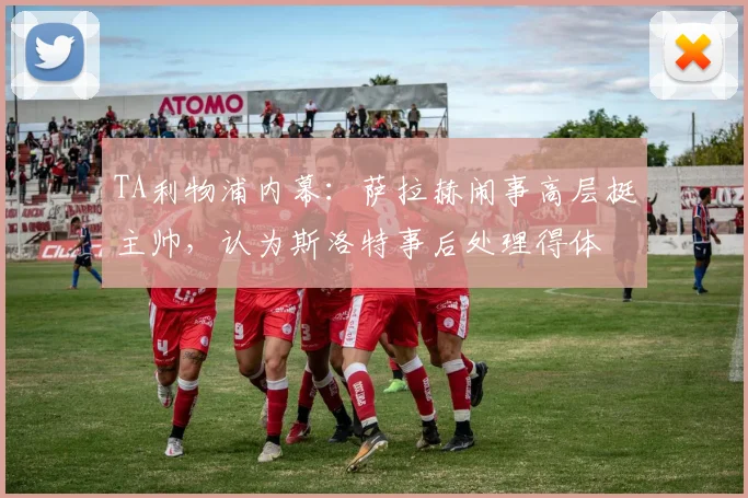 TA利物浦内幕：萨拉赫闹事高层挺主帅，认为斯洛特事后处理得体