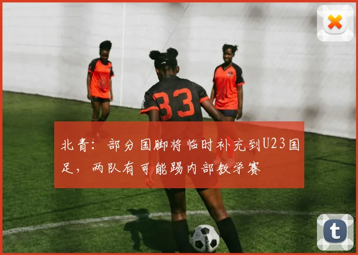 北青：部分国脚将临时补充到U23国足，两队有可能踢内部教学赛
