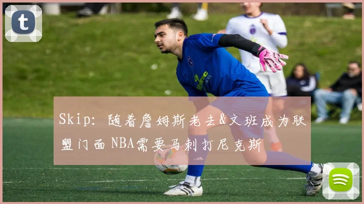 Skip：随着詹姆斯老去&文班成为联盟门面 NBA需要马刺打尼克斯
